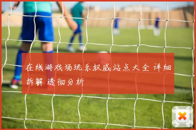 在线游戏场玩乐权威站点大全 详细拆解 透彻分析